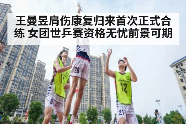 王曼昱肩伤康复归来首次正式合练 女团世乒赛资格无忧前景可期